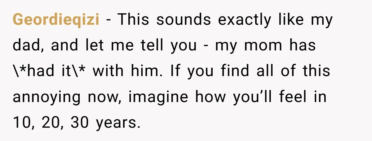 Geordieqizi − This sounds exactly like my dad, and let me tell you - my mom has \*had it\* with him. If you find all of this annoying now, imagine...