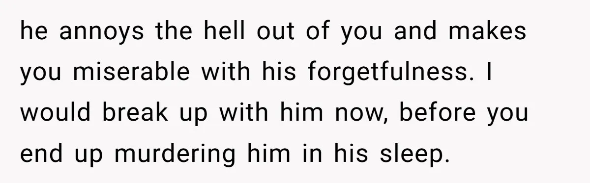 he annoys the hell out of you and makes you miserable with his forgetfulness. I would break up with him now, before you end up murdering him in his sleep.