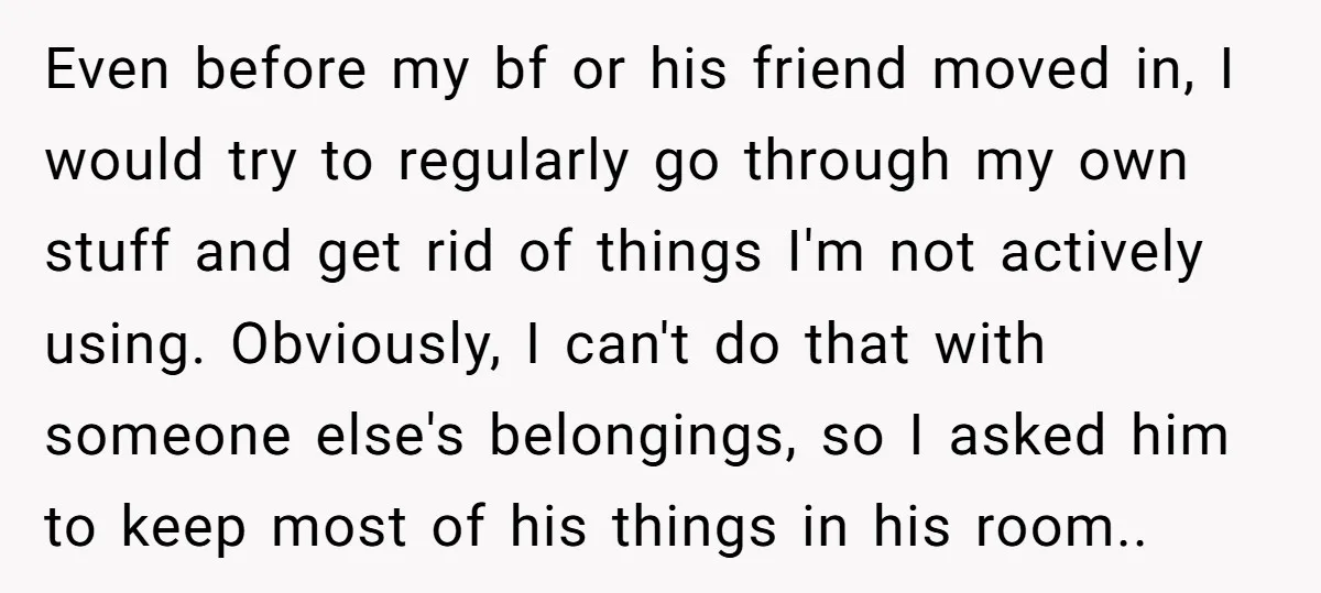 Even before my bf or his friend moved in, I would try to regularly go through my own stuff and get rid of things I'm not actively using. Obviously, I...