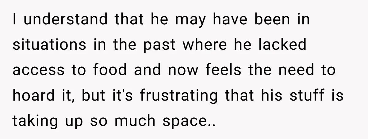 I understand that he may have been in situations in the past where he lacked access to food and now feels the need to hoard it, but it's frustrating that...