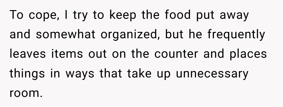 ​To cope, I try to keep the food put away and somewhat organized, but he frequently leaves items out on the counter and places things in ways that take up...