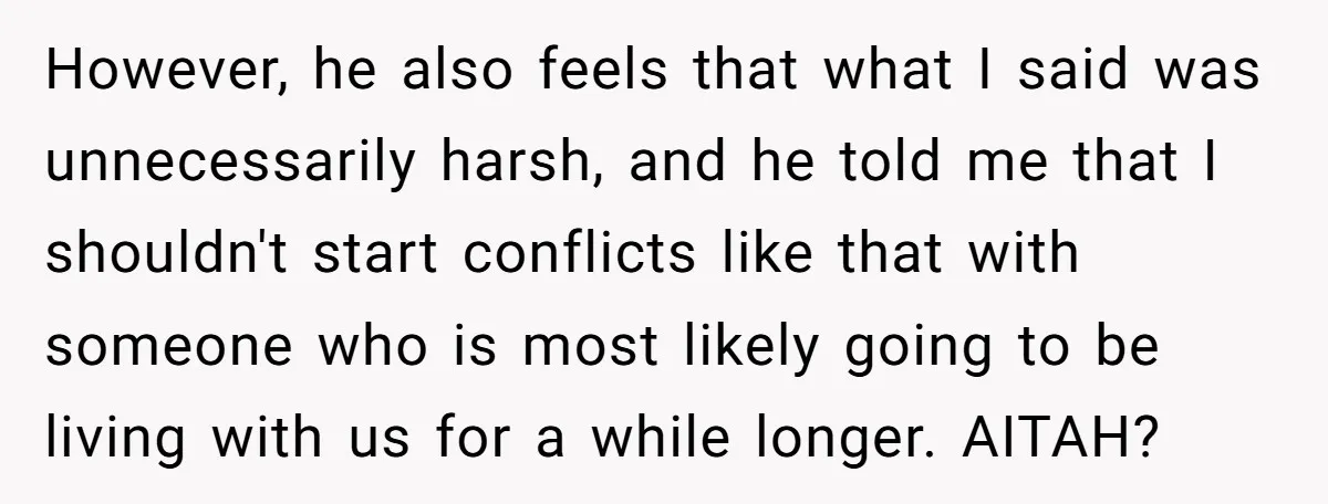 However, he also feels that what I said was unnecessarily harsh, and he told me that I shouldn't start conflicts like that with someone who is most likely going to...