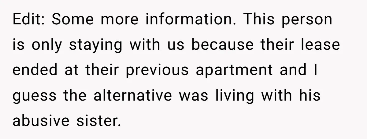 Edit: Some more information. This person is only staying with us because their lease ended at their previous apartment and I guess the alternative was living with his abusive sister.