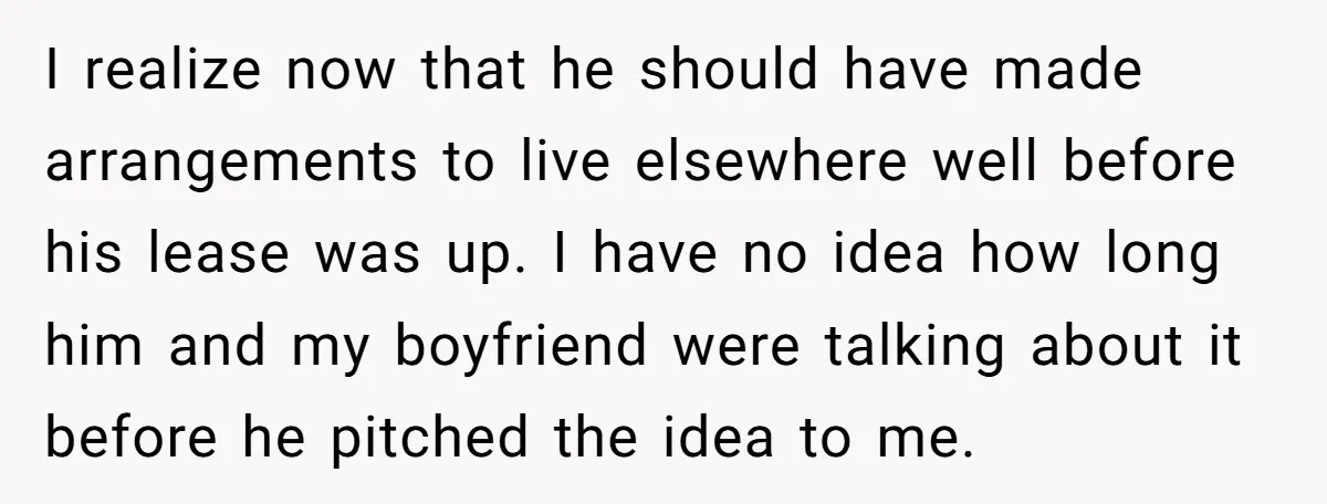 I realize now that he should have made arrangements to live elsewhere well before his lease was up. I have no idea how long him and my boyfriend were talking...