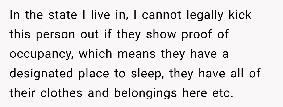 In the state I live in, I cannot legally kick this person out if they show proof of occupancy, which means they have a designated place to sleep, they have...
