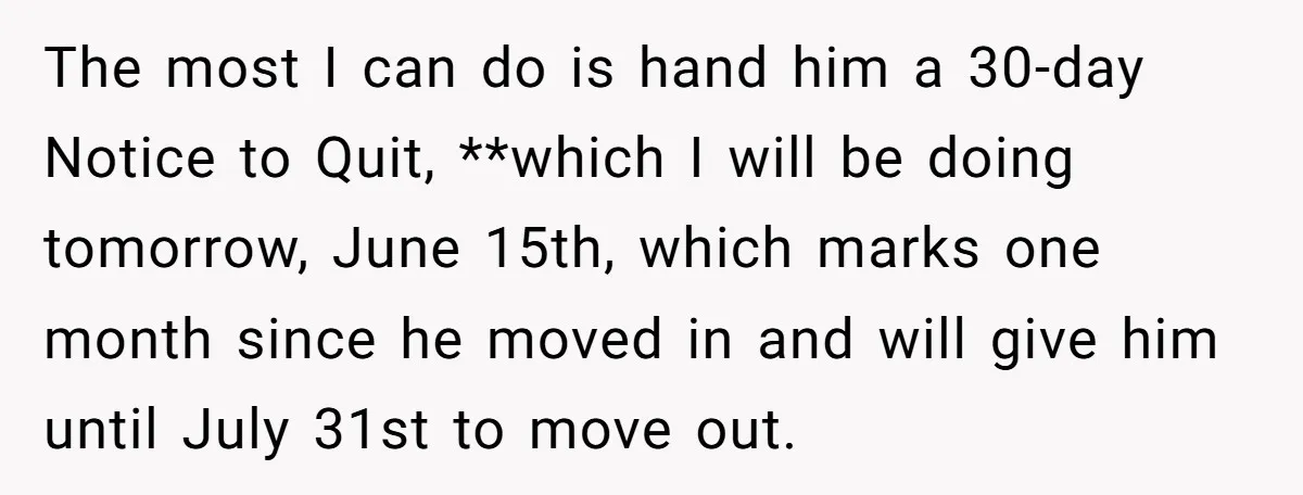 The most I can do is hand him a 30-day Notice to Quit, **which I will be doing tomorrow, June 15th, which marks one month since he moved in and...