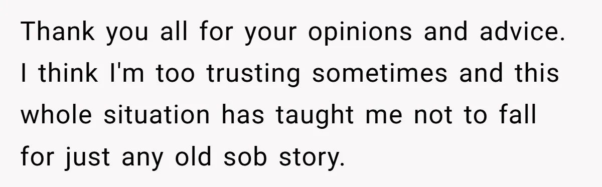 Thank you all for your opinions and advice. I think I'm too trusting sometimes and this whole situation has taught me not to fall for just any old sob story.