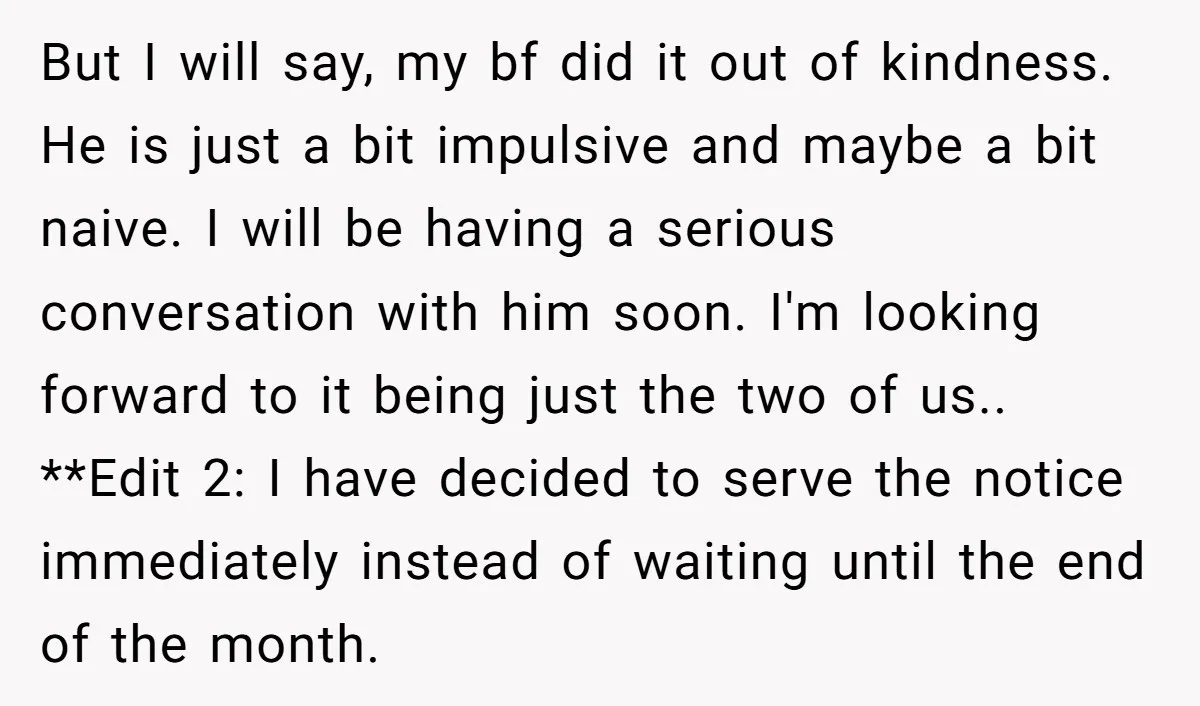 But I will say, my bf did it out of kindness. He is just a bit impulsive and maybe a bit naive. I will be having a serious conversation with...
