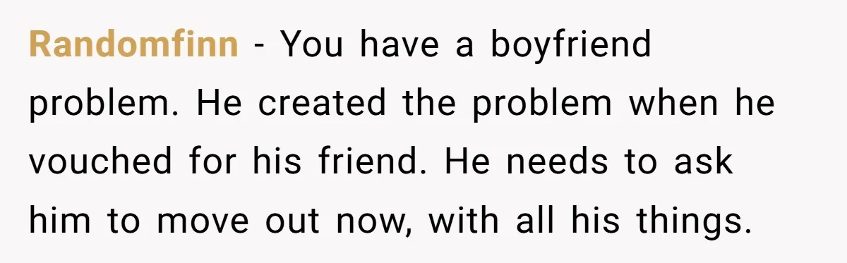 Randomfinn − You have a boyfriend problem. He created the problem when he vouched for his friend. He needs to ask him to move out now, with all his things.