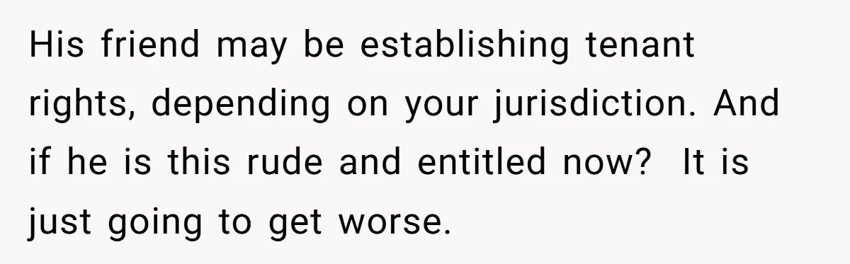 His friend may be establishing tenant rights, depending on your jurisdiction. And if he is this rude and entitled now?  It is just going to get worse.