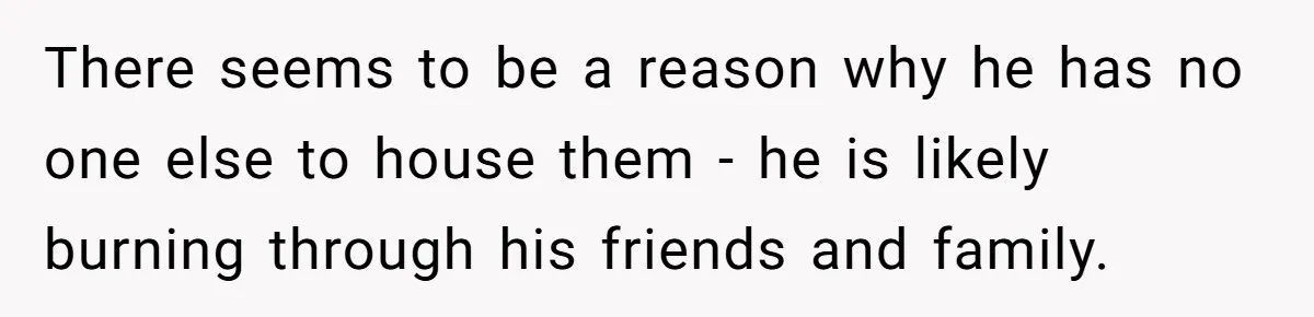There seems to be a reason why he has no one else to house them - he is likely burning through his friends and family.