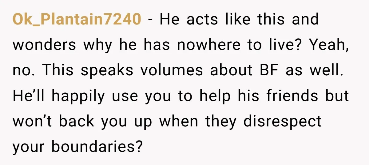 Ok_Plantain7240 − He acts like this and wonders why he has nowhere to live? Yeah, no. This speaks volumes about BF as well. He’ll happily use you to help his...