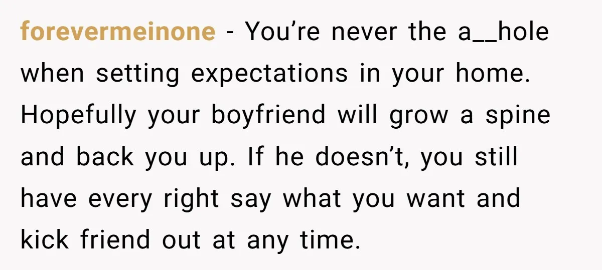 forevermeinone − You’re never the a__hole when setting expectations in your home. Hopefully your boyfriend will grow a spine and back you up. If he doesn’t, you still have every...