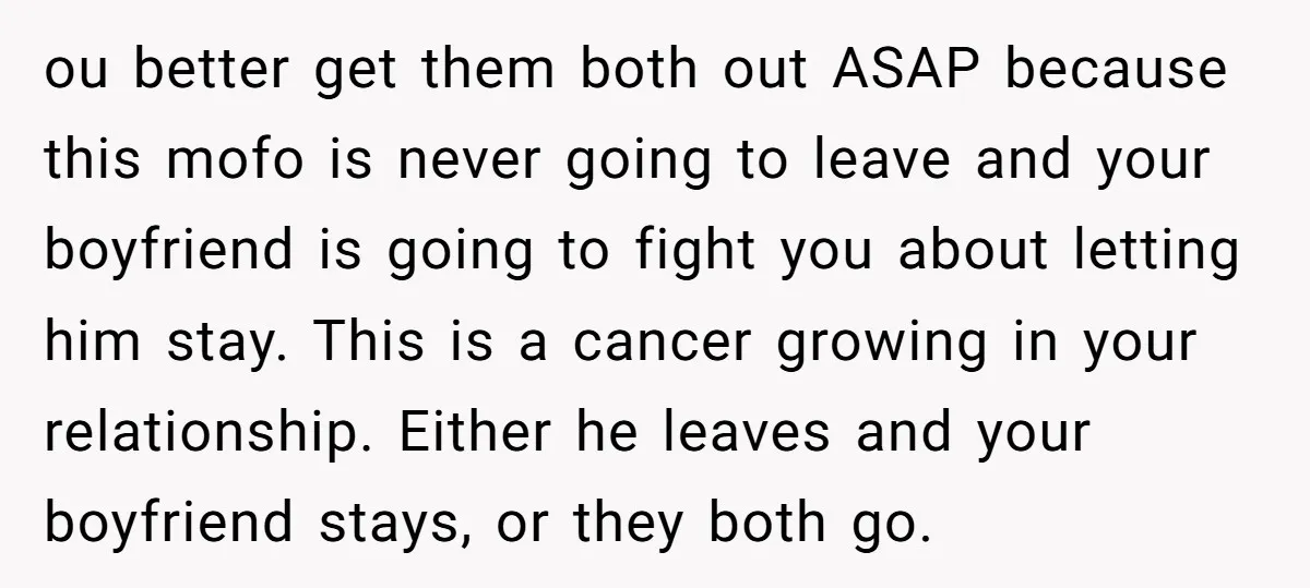 ou better get them both out ASAP because this mofo is never going to leave and your boyfriend is going to fight you about letting him stay. This is a...
