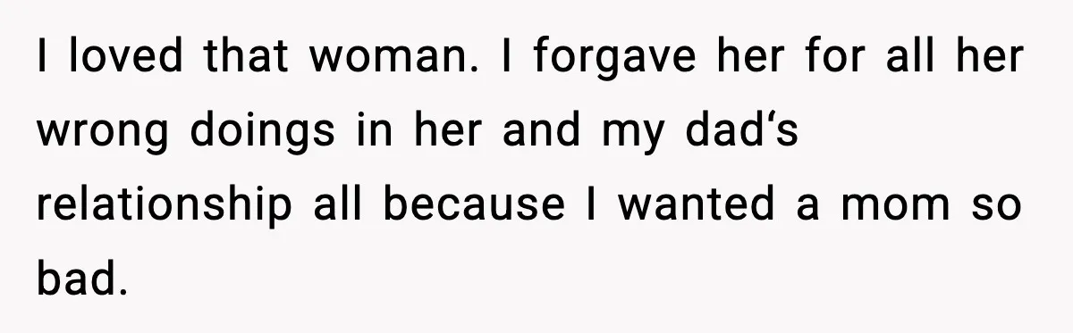 I loved that woman. I forgave her for all her wrong doings in her and my dad‘s relationship all because I wanted a mom so bad.