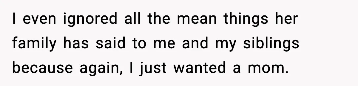 I even ignored all the mean things her family has said to me and my siblings because again, I just wanted a mom.