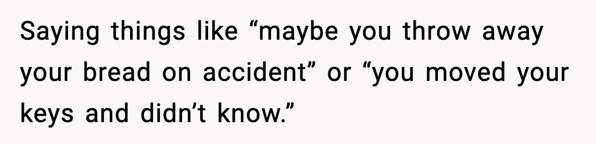 Saying things like “maybe you throw away your bread on accident” or “you moved your keys and didn’t know.”