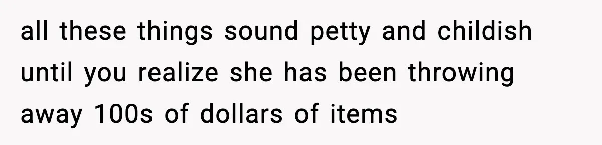 all these things sound petty and childish until you realize she has been throwing away 100s of dollars of items