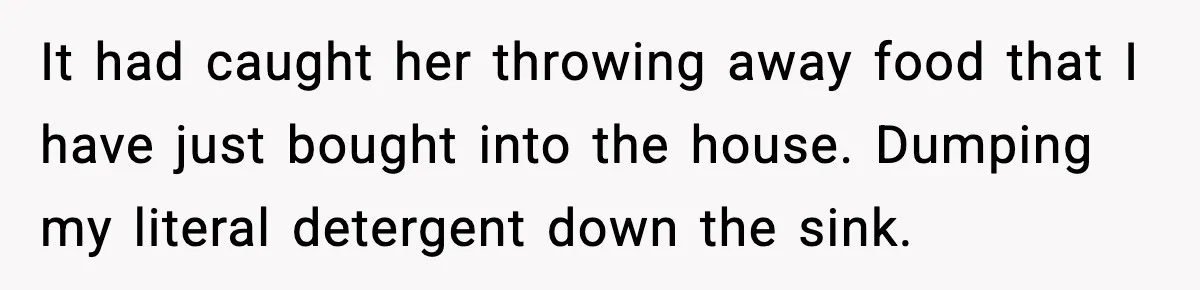 It had caught her throwing away food that I have just bought into the house. Dumping my literal detergent down the sink.