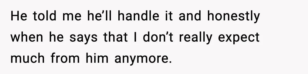 He told me he’ll handle it and honestly when he says that I don’t really expect much from him anymore.