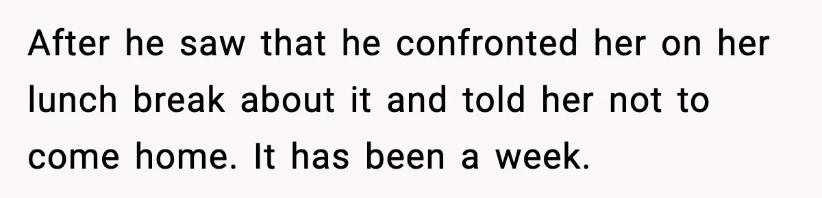 After he saw that he confronted her on her lunch break about it and told her not to come home. It has been a week.