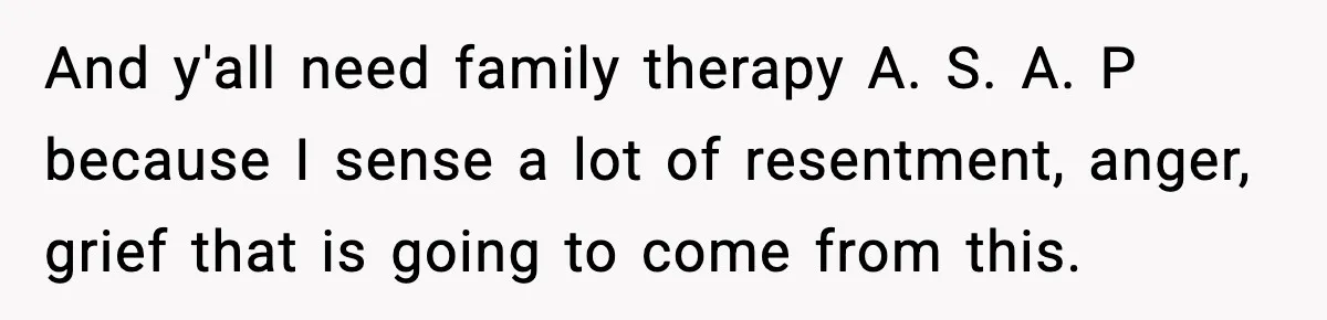 And y'all need family therapy A. S. A. P because I sense a lot of resentment, anger, grief that is going to come from this.