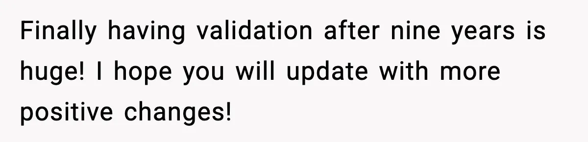 Finally having validation after nine years is huge! I hope you will update with more positive changes!