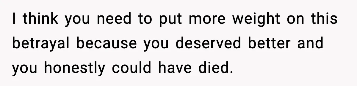 I think you need to put more weight on this betrayal because you deserved better and you honestly could have died.