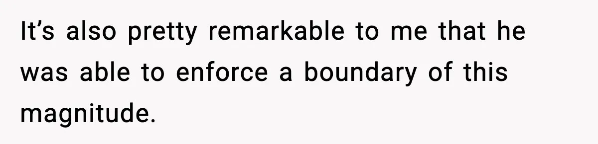 It’s also pretty remarkable to me that he was able to enforce a boundary of this magnitude.