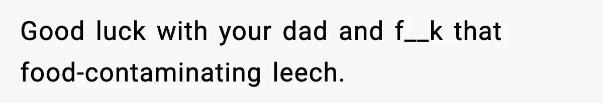Good luck with your dad and f__k that food-contaminating leech.