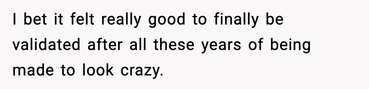 I bet it felt really good to finally be validated after all these years of being made to look crazy.