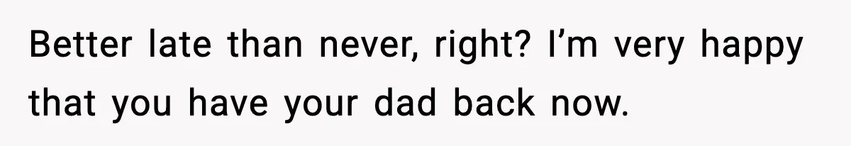 Better late than never, right? I’m very happy that you have your dad back now.