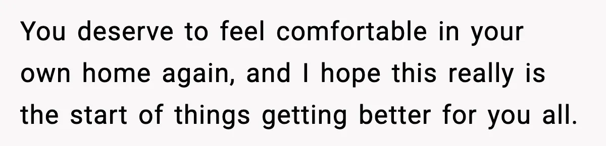 You deserve to feel comfortable in your own home again, and I hope this really is the start of things getting better for you all.