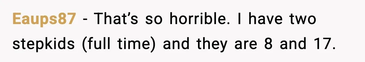 Eaups87 − That’s so horrible. I have two stepkids (full time) and they are 8 and 17.