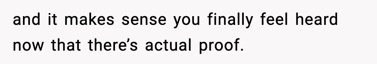 and it makes sense you finally feel heard now that there’s actual proof.