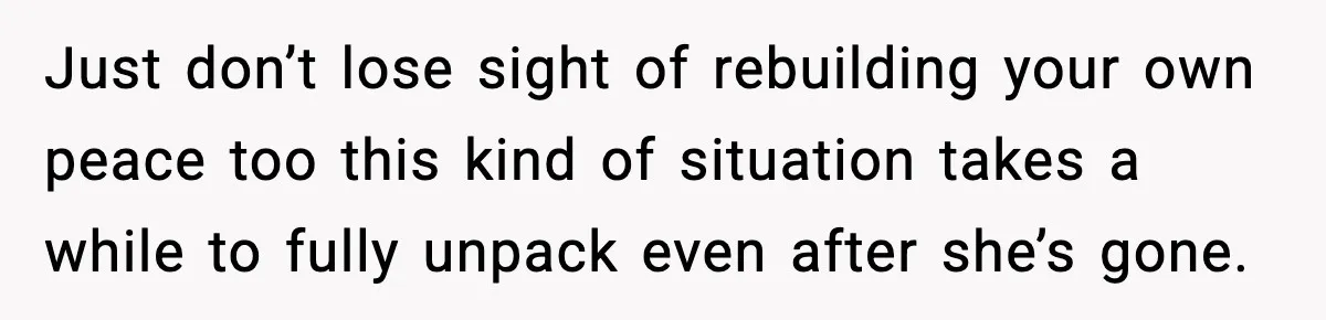 Just don’t lose sight of rebuilding your own peace too this kind of situation takes a while to fully unpack even after she’s gone.