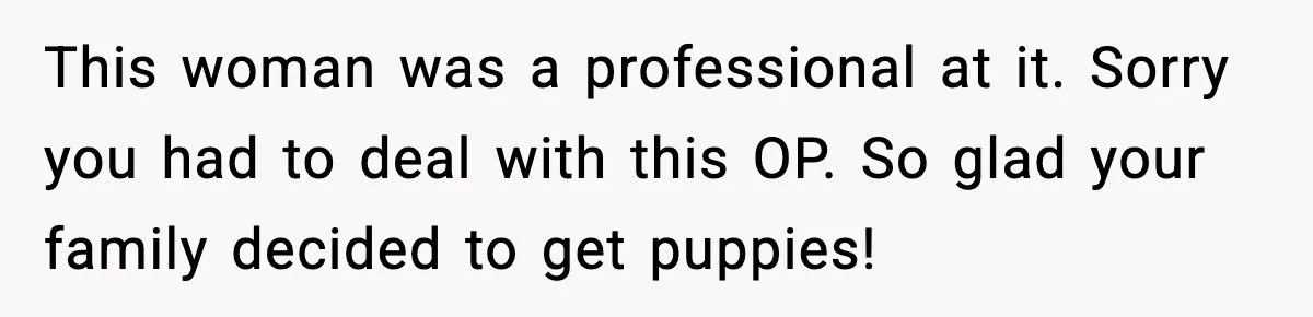This woman was a professional at it. Sorry you had to deal with this OP. So glad your family decided to get puppies!