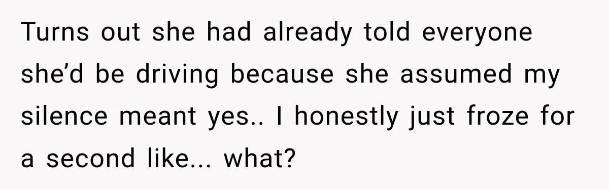 Turns out she had already told everyone she’d be driving because she assumed my silence meant yes.. I honestly just froze for a second like... what?