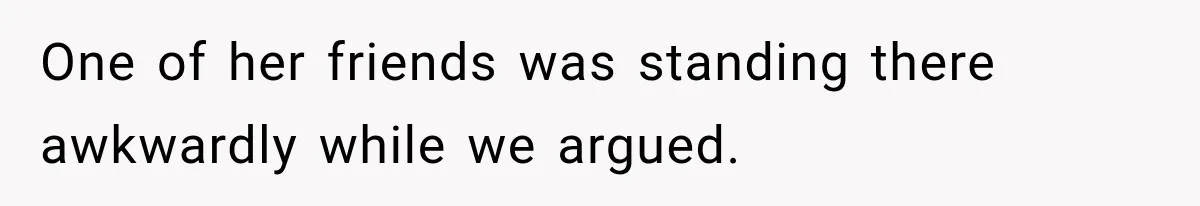 One of her friends was standing there awkwardly while we argued.