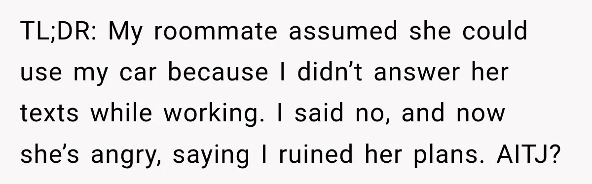 TL;DR: My roommate assumed she could use my car because I didn’t answer her texts while working. I said no, and now she’s angry, saying I ruined her plans. AITJ?