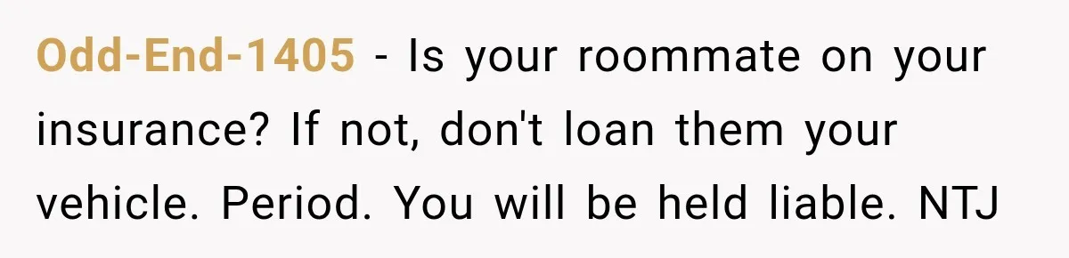 Odd-End-1405 − Is your roommate on your insurance? If not, don't loan them your vehicle. Period. You will be held liable. NTJ