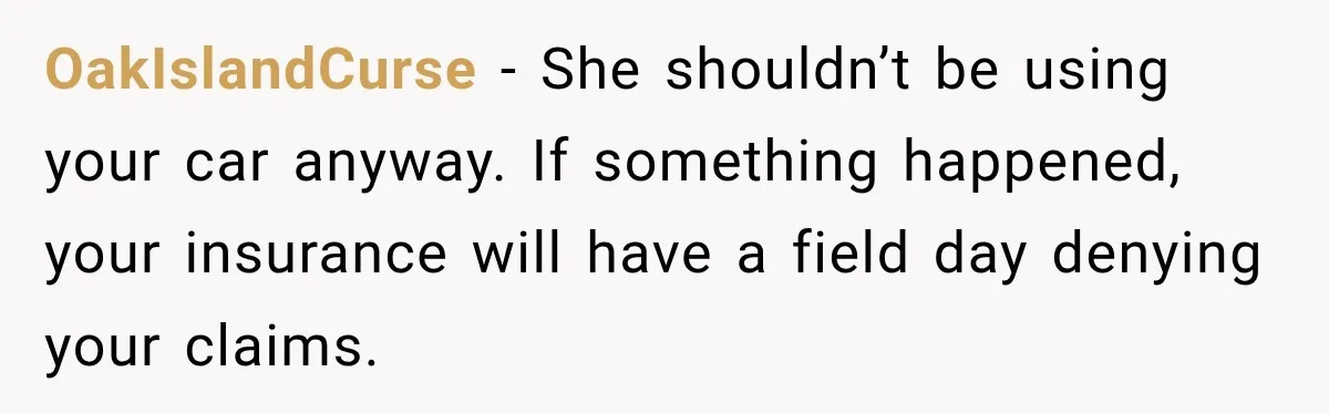 OakIslandCurse − She shouldn’t be using your car anyway. If something happened, your insurance will have a field day denying your claims.