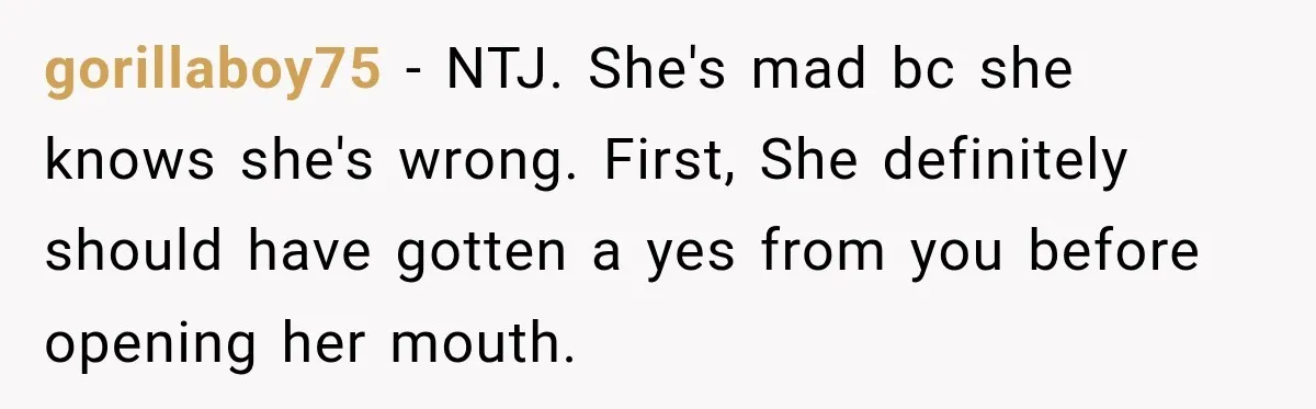 gorillaboy75 − NTJ. She's mad bc she knows she's wrong. First, She definitely should have gotten a yes from you before opening her mouth.