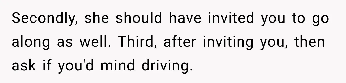 Secondly, she should have invited you to go along as well. Third, after inviting you, then ask if you'd mind driving.