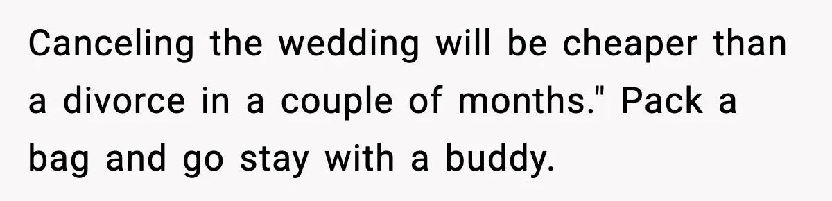 Groom-To-Be Considers Canceling Wedding Days Before Ceremony After Fiancée’s Latest Outburst Canceling the wedding will be cheaper than a divorce in a couple of months." Pack a bag and go stay with a buddy.