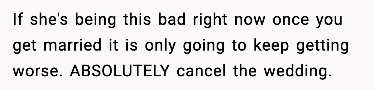 Groom-To-Be Considers Canceling Wedding Days Before Ceremony After Fiancée’s Latest Outburst If she's being this bad right now once you get married it is only going to keep getting worse. ABSOLUTELY cancel the wedding.