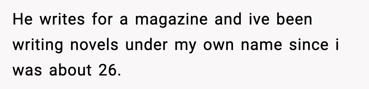 He writes for a magazine and ive been writing novels under my own name since i was about 26.