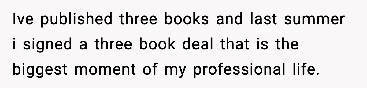 Ive published three books and last summer i signed a three book deal that is the biggest moment of my professional life.