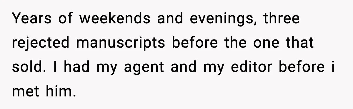 Years of weekends and evenings, three rejected manuscripts before the one that sold. I had my agent and my editor before i met him.