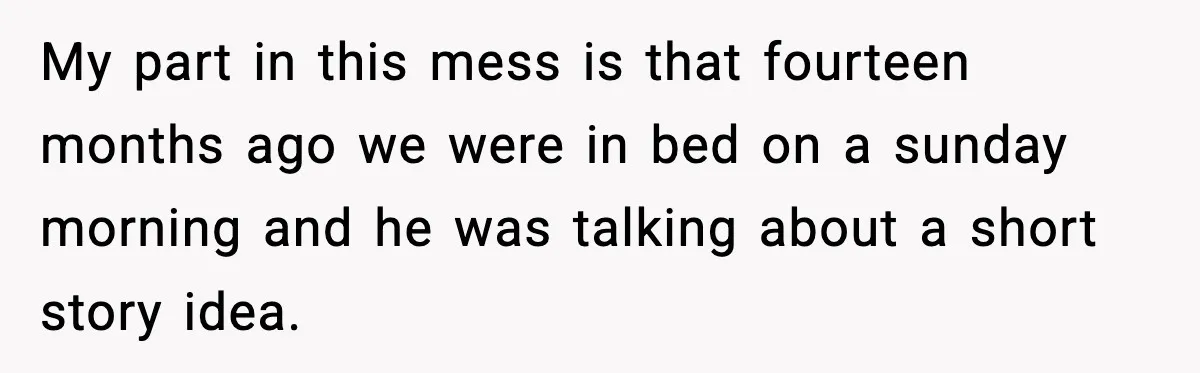 My part in this mess is that fourteen months ago we were in bed on a sunday morning and he was talking about a short story idea.